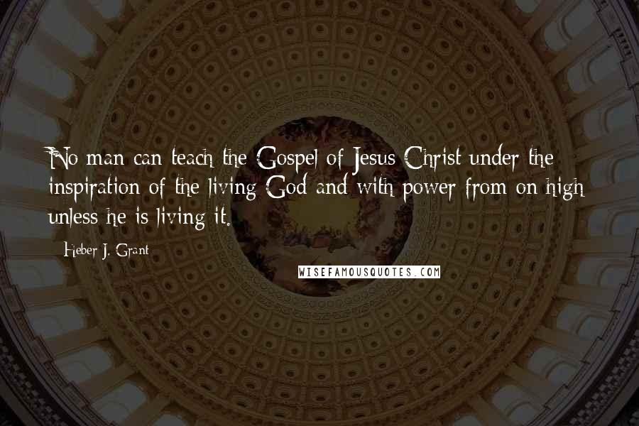 Heber J. Grant Quotes: No man can teach the Gospel of Jesus Christ under the inspiration of the living God and with power from on high unless he is living it.