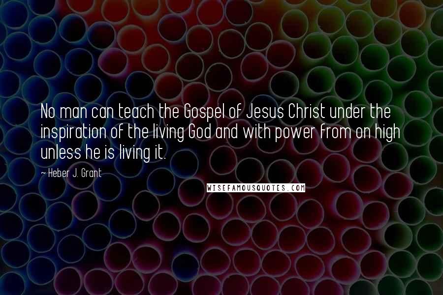 Heber J. Grant Quotes: No man can teach the Gospel of Jesus Christ under the inspiration of the living God and with power from on high unless he is living it.