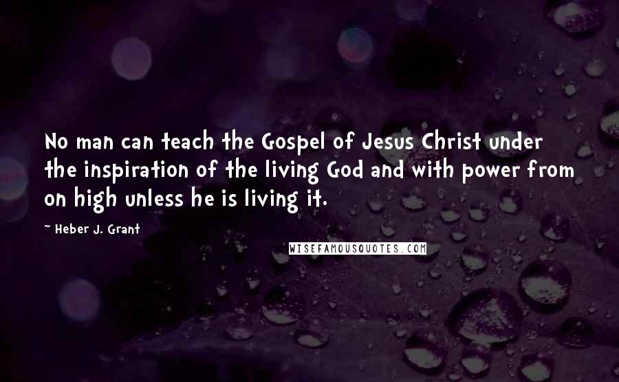 Heber J. Grant Quotes: No man can teach the Gospel of Jesus Christ under the inspiration of the living God and with power from on high unless he is living it.