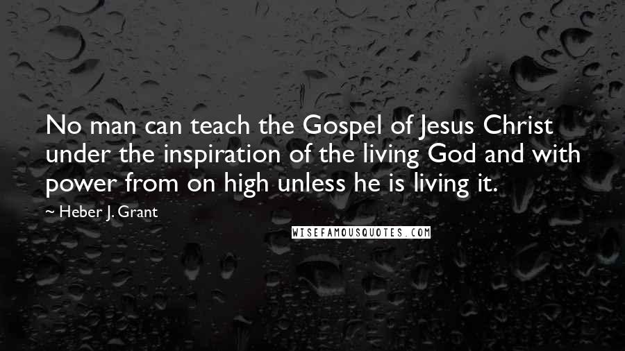 Heber J. Grant Quotes: No man can teach the Gospel of Jesus Christ under the inspiration of the living God and with power from on high unless he is living it.