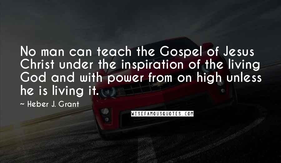 Heber J. Grant Quotes: No man can teach the Gospel of Jesus Christ under the inspiration of the living God and with power from on high unless he is living it.