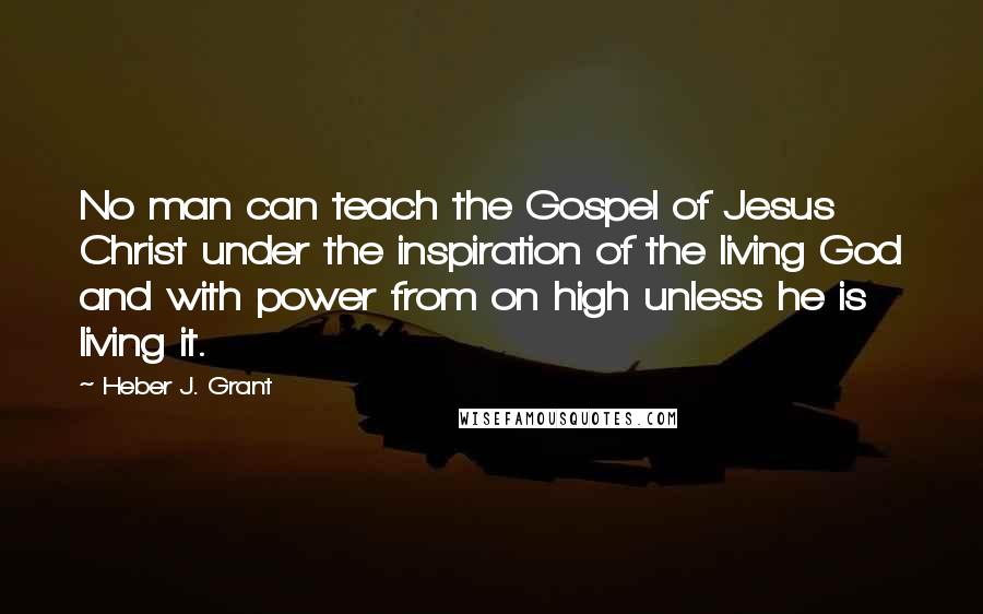 Heber J. Grant Quotes: No man can teach the Gospel of Jesus Christ under the inspiration of the living God and with power from on high unless he is living it.