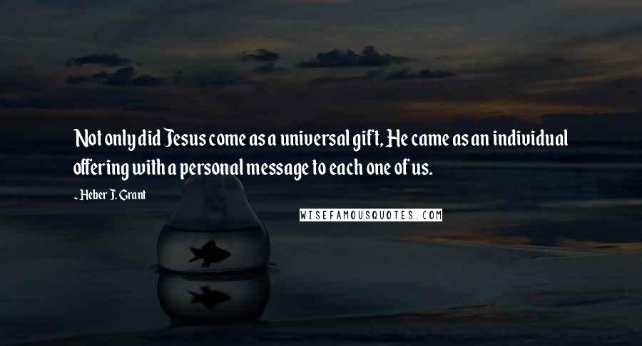 Heber J. Grant Quotes: Not only did Jesus come as a universal gift, He came as an individual offering with a personal message to each one of us.