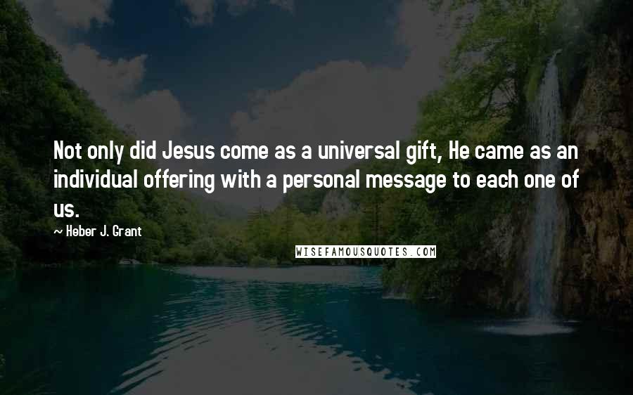 Heber J. Grant Quotes: Not only did Jesus come as a universal gift, He came as an individual offering with a personal message to each one of us.