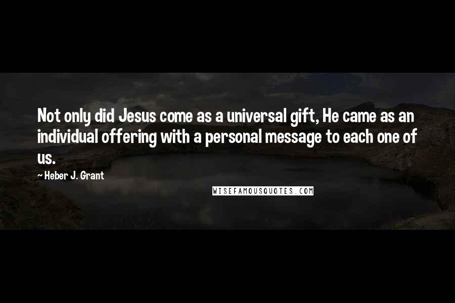 Heber J. Grant Quotes: Not only did Jesus come as a universal gift, He came as an individual offering with a personal message to each one of us.