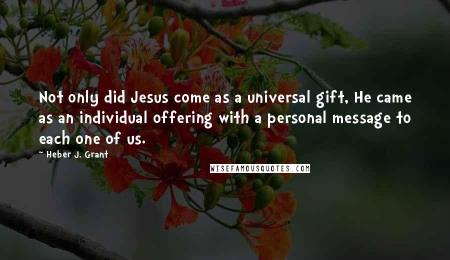 Heber J. Grant Quotes: Not only did Jesus come as a universal gift, He came as an individual offering with a personal message to each one of us.