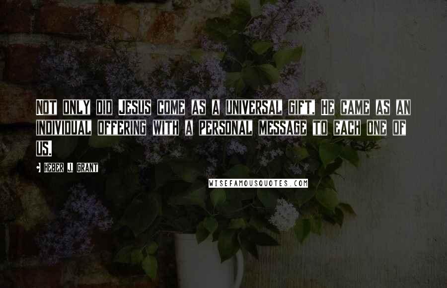 Heber J. Grant Quotes: Not only did Jesus come as a universal gift, He came as an individual offering with a personal message to each one of us.