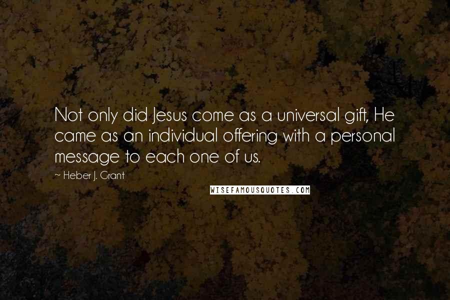 Heber J. Grant Quotes: Not only did Jesus come as a universal gift, He came as an individual offering with a personal message to each one of us.