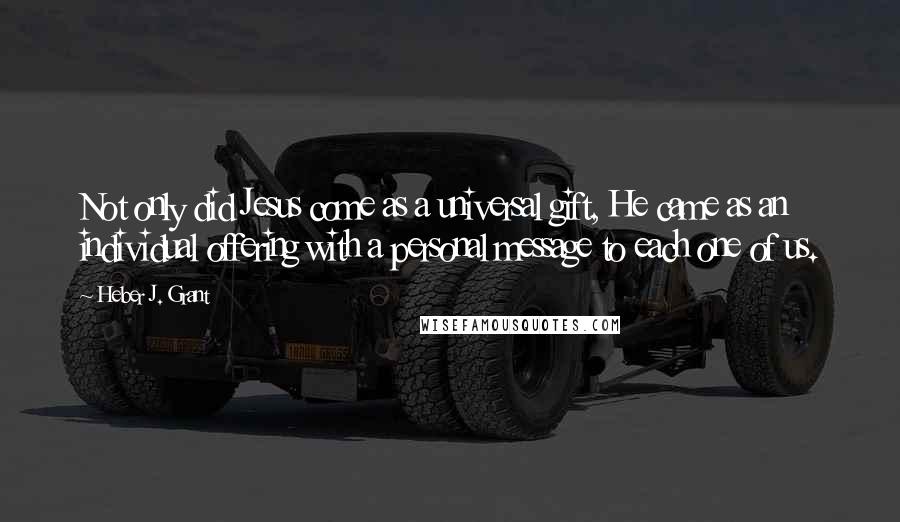 Heber J. Grant Quotes: Not only did Jesus come as a universal gift, He came as an individual offering with a personal message to each one of us.