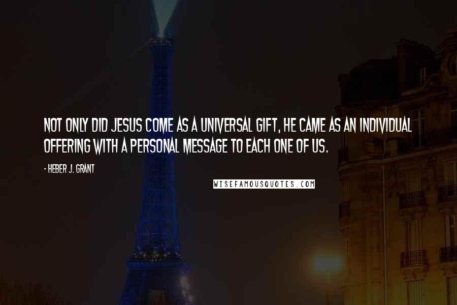 Heber J. Grant Quotes: Not only did Jesus come as a universal gift, He came as an individual offering with a personal message to each one of us.