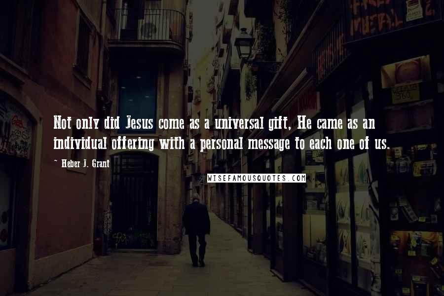 Heber J. Grant Quotes: Not only did Jesus come as a universal gift, He came as an individual offering with a personal message to each one of us.