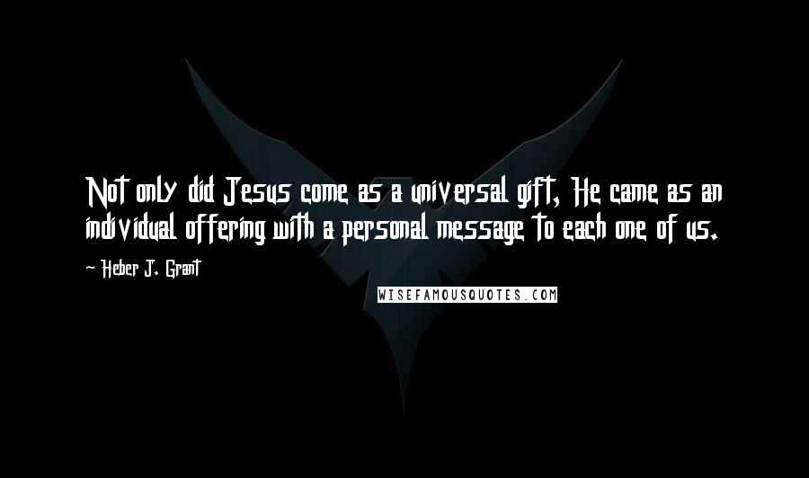 Heber J. Grant Quotes: Not only did Jesus come as a universal gift, He came as an individual offering with a personal message to each one of us.