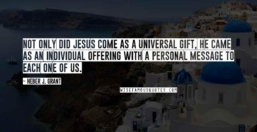 Heber J. Grant Quotes: Not only did Jesus come as a universal gift, He came as an individual offering with a personal message to each one of us.