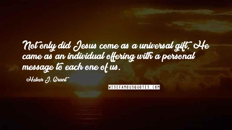 Heber J. Grant Quotes: Not only did Jesus come as a universal gift, He came as an individual offering with a personal message to each one of us.