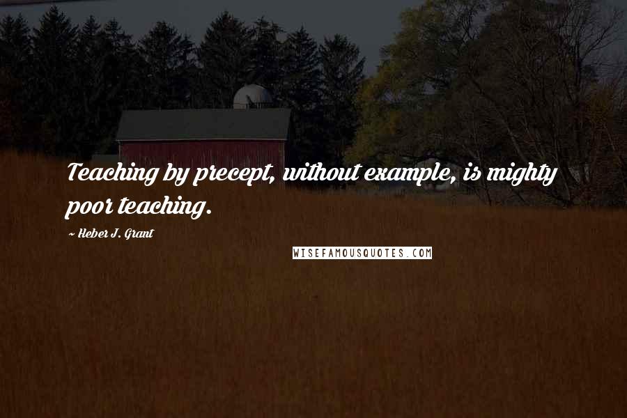 Heber J. Grant Quotes: Teaching by precept, without example, is mighty poor teaching.