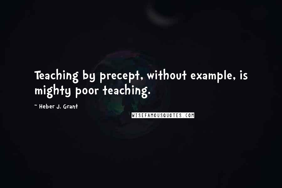 Heber J. Grant Quotes: Teaching by precept, without example, is mighty poor teaching.