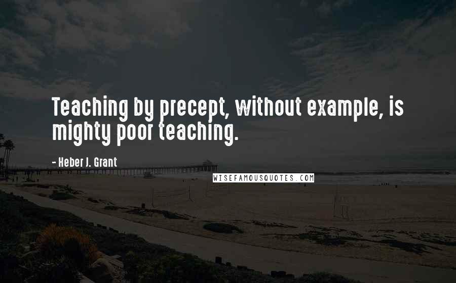 Heber J. Grant Quotes: Teaching by precept, without example, is mighty poor teaching.