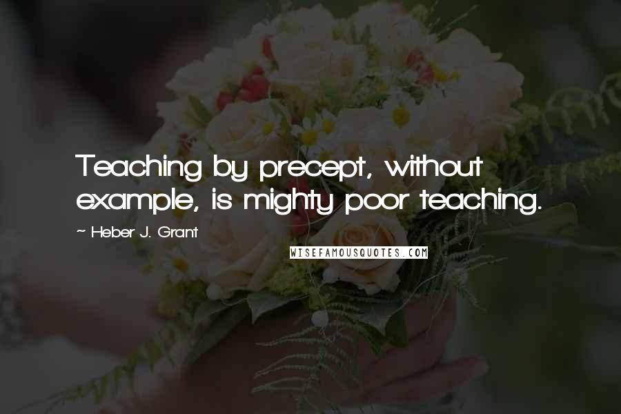Heber J. Grant Quotes: Teaching by precept, without example, is mighty poor teaching.