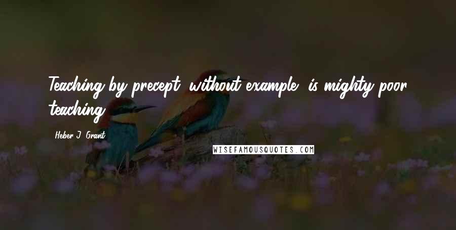 Heber J. Grant Quotes: Teaching by precept, without example, is mighty poor teaching.