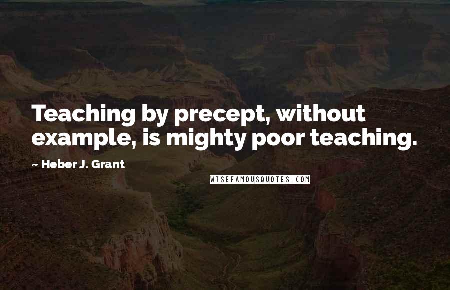 Heber J. Grant Quotes: Teaching by precept, without example, is mighty poor teaching.