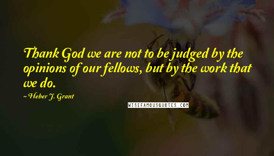 Heber J. Grant Quotes: Thank God we are not to be judged by the opinions of our fellows, but by the work that we do.