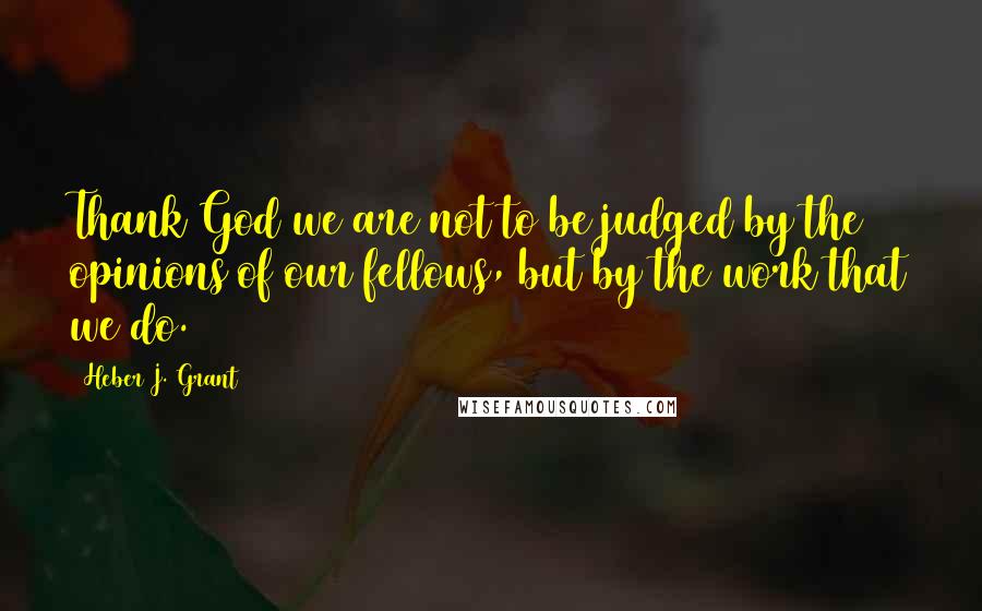 Heber J. Grant Quotes: Thank God we are not to be judged by the opinions of our fellows, but by the work that we do.