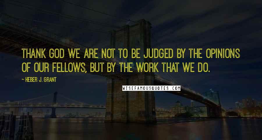 Heber J. Grant Quotes: Thank God we are not to be judged by the opinions of our fellows, but by the work that we do.