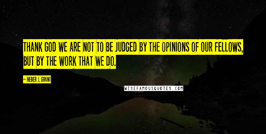 Heber J. Grant Quotes: Thank God we are not to be judged by the opinions of our fellows, but by the work that we do.