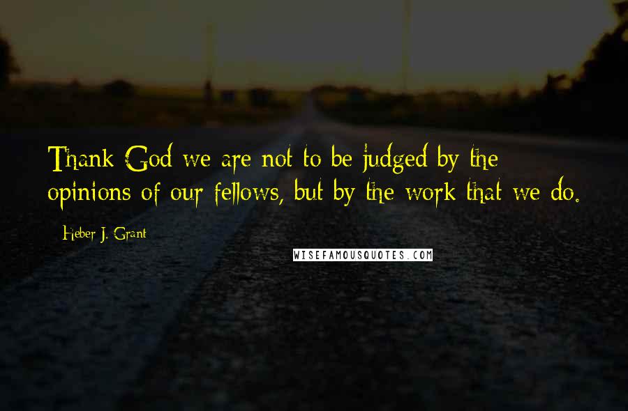 Heber J. Grant Quotes: Thank God we are not to be judged by the opinions of our fellows, but by the work that we do.