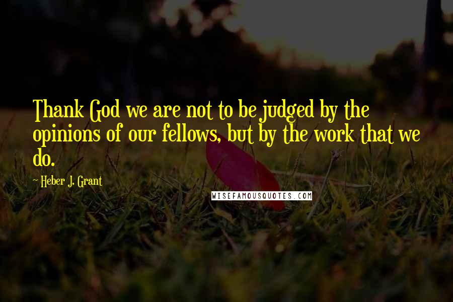 Heber J. Grant Quotes: Thank God we are not to be judged by the opinions of our fellows, but by the work that we do.