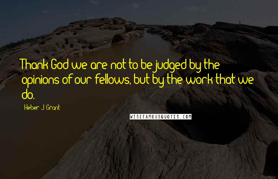 Heber J. Grant Quotes: Thank God we are not to be judged by the opinions of our fellows, but by the work that we do.