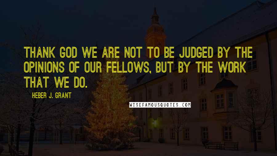 Heber J. Grant Quotes: Thank God we are not to be judged by the opinions of our fellows, but by the work that we do.