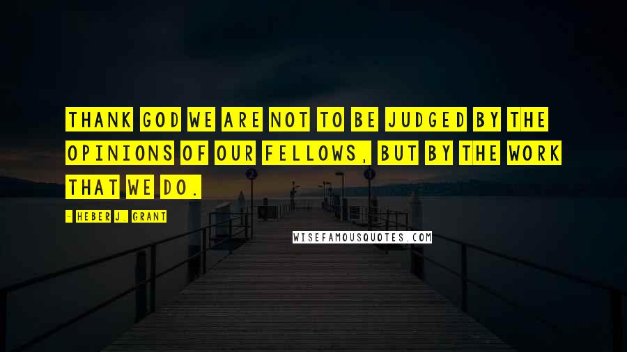 Heber J. Grant Quotes: Thank God we are not to be judged by the opinions of our fellows, but by the work that we do.