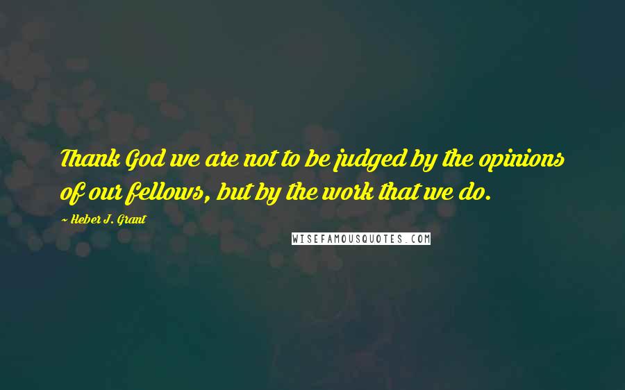 Heber J. Grant Quotes: Thank God we are not to be judged by the opinions of our fellows, but by the work that we do.