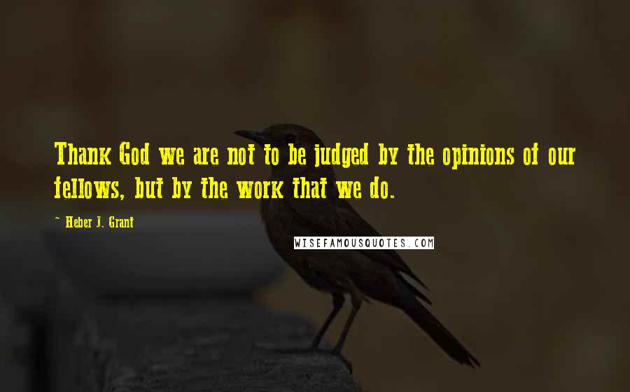 Heber J. Grant Quotes: Thank God we are not to be judged by the opinions of our fellows, but by the work that we do.