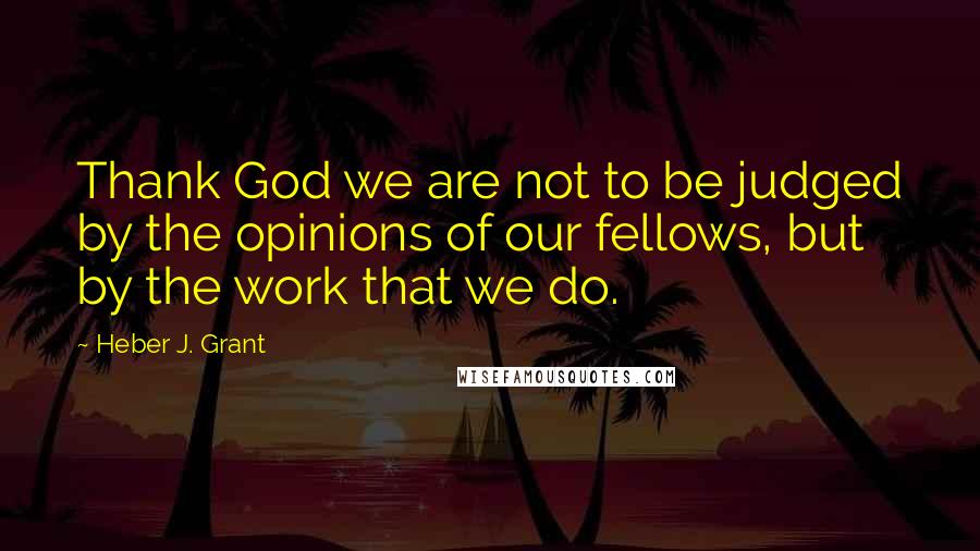 Heber J. Grant Quotes: Thank God we are not to be judged by the opinions of our fellows, but by the work that we do.