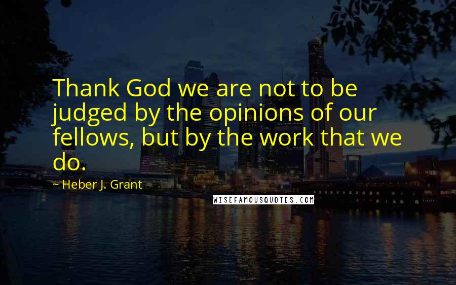 Heber J. Grant Quotes: Thank God we are not to be judged by the opinions of our fellows, but by the work that we do.