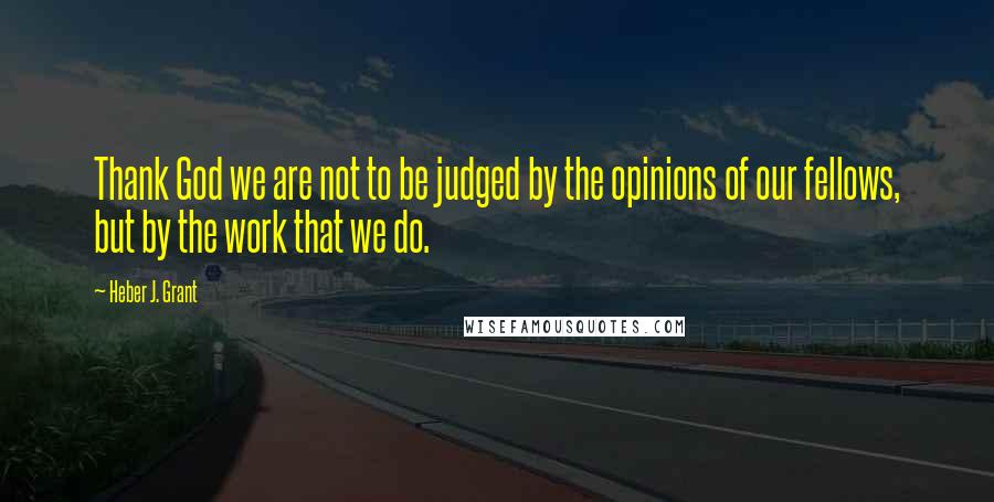 Heber J. Grant Quotes: Thank God we are not to be judged by the opinions of our fellows, but by the work that we do.