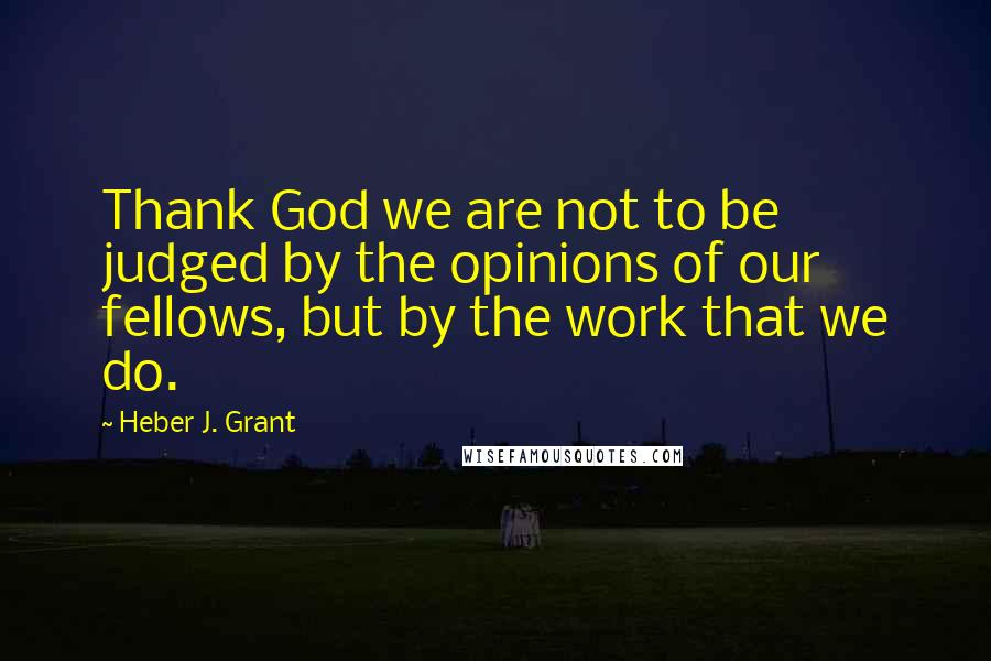 Heber J. Grant Quotes: Thank God we are not to be judged by the opinions of our fellows, but by the work that we do.