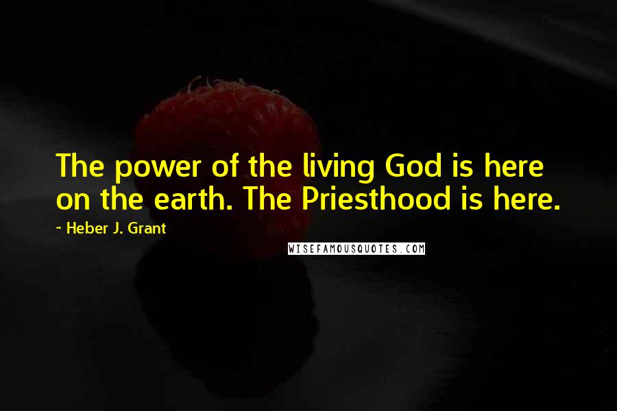 Heber J. Grant Quotes: The power of the living God is here on the earth. The Priesthood is here.