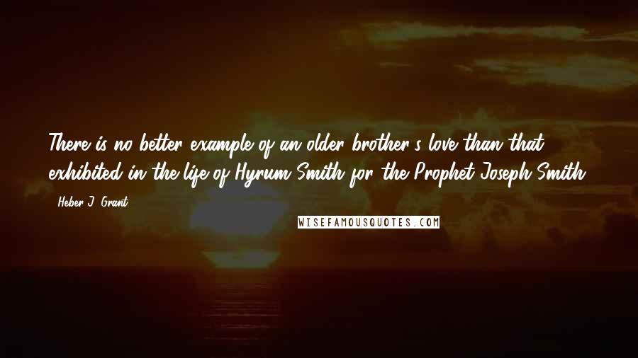 Heber J. Grant Quotes: There is no better example of an older brother's love than that exhibited in the life of Hyrum Smith for the Prophet Joseph Smith.