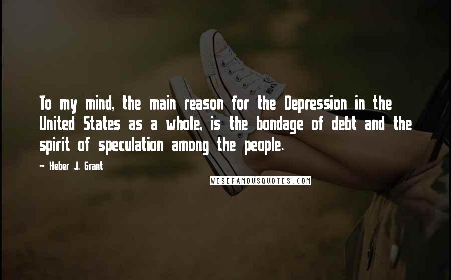 Heber J. Grant Quotes: To my mind, the main reason for the Depression in the United States as a whole, is the bondage of debt and the spirit of speculation among the people.