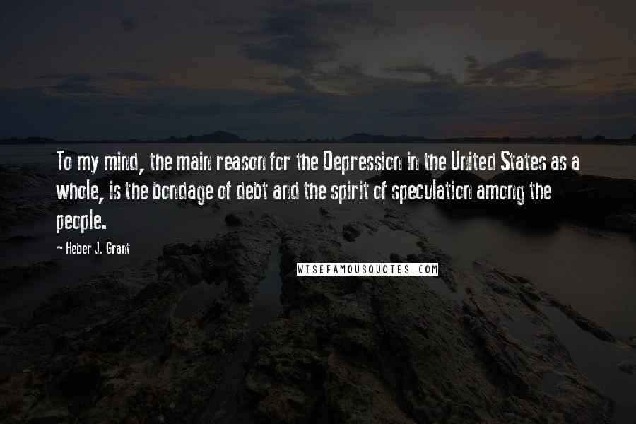 Heber J. Grant Quotes: To my mind, the main reason for the Depression in the United States as a whole, is the bondage of debt and the spirit of speculation among the people.