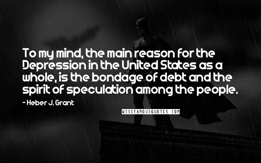 Heber J. Grant Quotes: To my mind, the main reason for the Depression in the United States as a whole, is the bondage of debt and the spirit of speculation among the people.