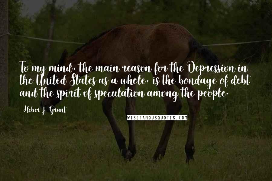 Heber J. Grant Quotes: To my mind, the main reason for the Depression in the United States as a whole, is the bondage of debt and the spirit of speculation among the people.