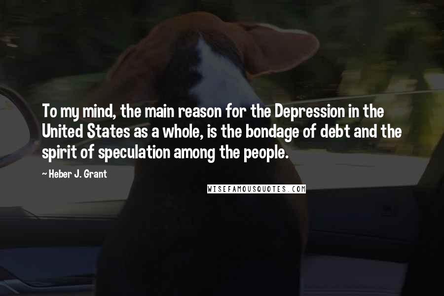 Heber J. Grant Quotes: To my mind, the main reason for the Depression in the United States as a whole, is the bondage of debt and the spirit of speculation among the people.