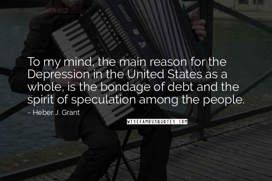 Heber J. Grant Quotes: To my mind, the main reason for the Depression in the United States as a whole, is the bondage of debt and the spirit of speculation among the people.