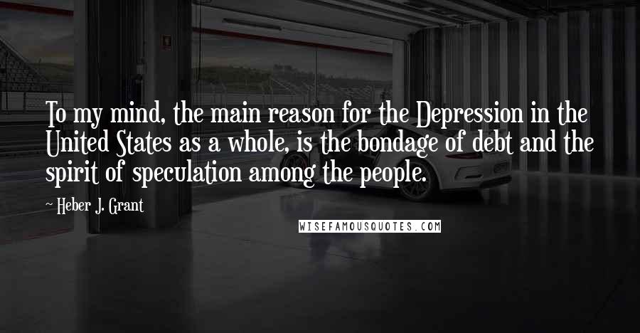 Heber J. Grant Quotes: To my mind, the main reason for the Depression in the United States as a whole, is the bondage of debt and the spirit of speculation among the people.