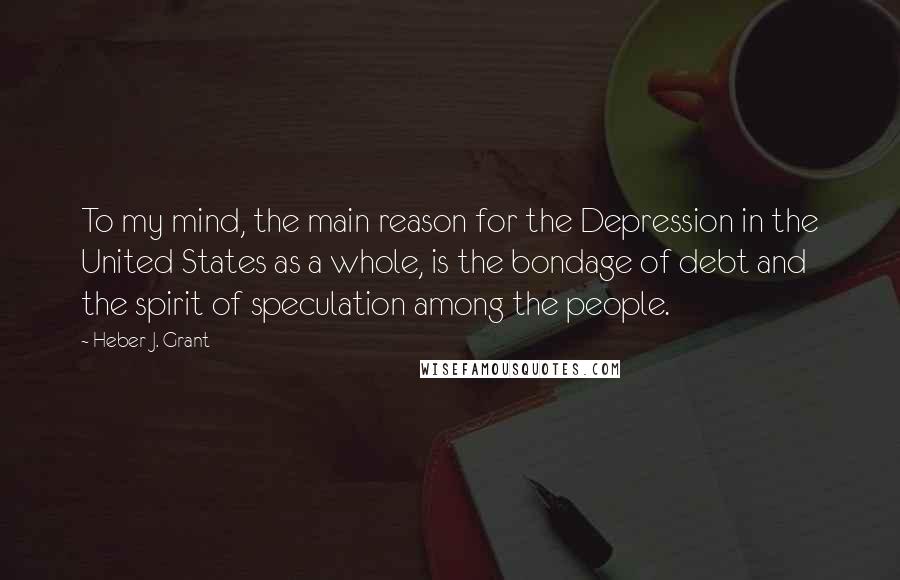 Heber J. Grant Quotes: To my mind, the main reason for the Depression in the United States as a whole, is the bondage of debt and the spirit of speculation among the people.