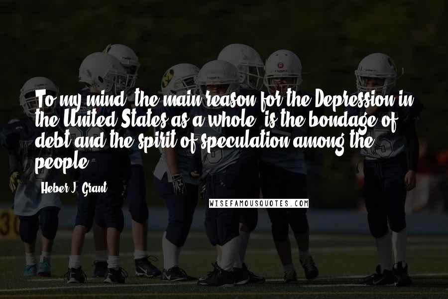 Heber J. Grant Quotes: To my mind, the main reason for the Depression in the United States as a whole, is the bondage of debt and the spirit of speculation among the people.